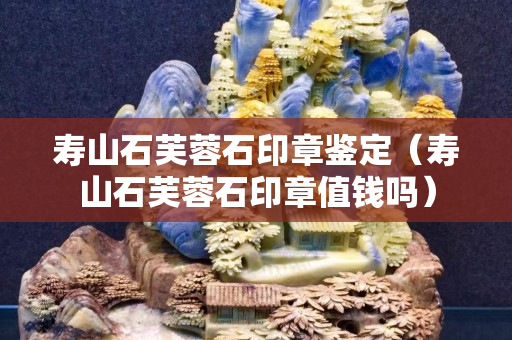 壽山石芙蓉石印章鑒定（壽山石芙蓉石印章值錢嗎）