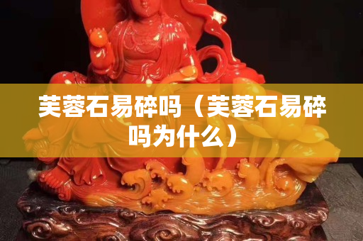 芙蓉石易碎嗎（芙蓉石易碎嗎為什么）