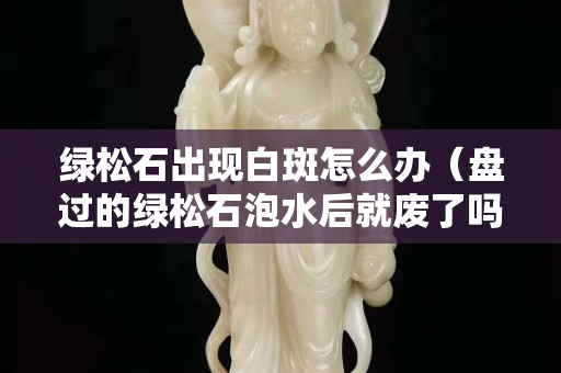 綠松石出現(xiàn)白斑怎么辦（盤過的綠松石泡水后就廢了嗎）
