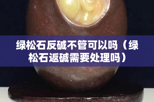 綠松石反堿不管可以嗎（綠松石返堿需要處理嗎）