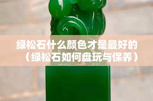 綠松石什么顏色才是最好的（綠松石如何盤玩與保養(yǎng)）