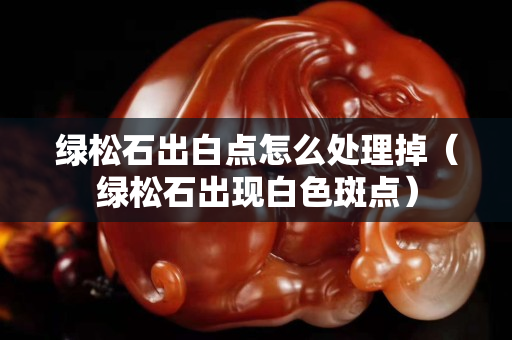 綠松石出白點怎么處理掉（綠松石出現白色斑點）