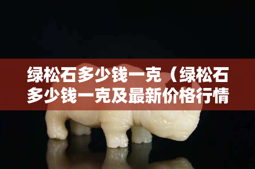 綠松石多少錢一克（綠松石多少錢一克及最新價格行情）