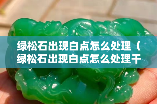 綠松石出現白點怎么處理（綠松石出現白點怎么處理干凈）