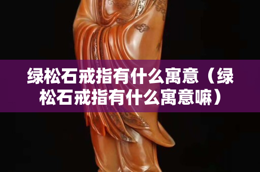 綠松石戒指有什么寓意（綠松石戒指有什么寓意嘛）