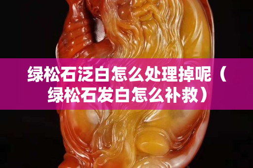 綠松石泛白怎么處理掉呢（綠松石發(fā)白怎么補救）