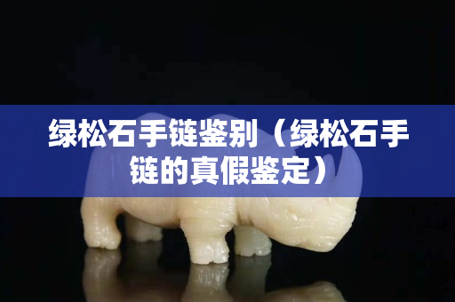 綠松石手鏈鑒別（綠松石手鏈的真假鑒定）