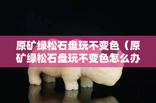 原礦綠松石盤玩不變色（原礦綠松石盤玩不變色怎么辦）