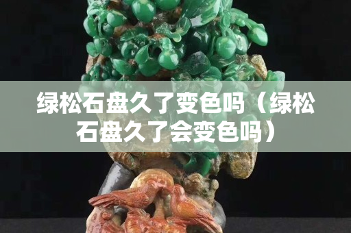 綠松石盤久了變色嗎（綠松石盤久了會變色嗎）