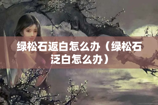 綠松石返白怎么辦（綠松石泛白怎么辦）