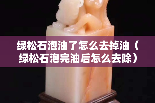 綠松石泡油了怎么去掉油（綠松石泡完油后怎么去除）