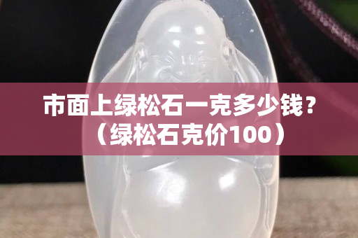 市面上綠松石一克多少錢？（綠松石克價100）