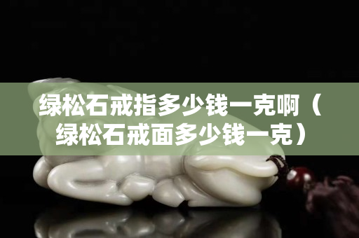 綠松石戒指多少錢一克啊（綠松石戒面多少錢一克）