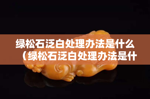 綠松石泛白處理辦法是什么（綠松石泛白處理辦法是什么樣的）