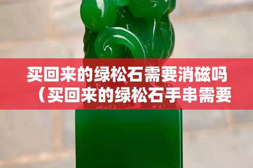 買(mǎi)回來(lái)的綠松石需要消磁嗎（買(mǎi)回來(lái)的綠松石手串需要凈水泡嗎）