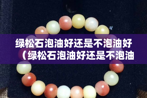 綠松石泡油好還是不泡油好（綠松石泡油好還是不泡油好一點）