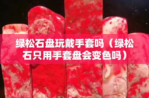 綠松石盤玩戴手套嗎（綠松石只用手套盤會變色嗎）