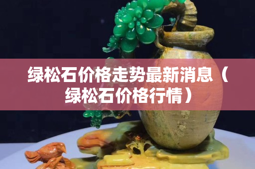 綠松石價格走勢最新消息（綠松石價格行情）