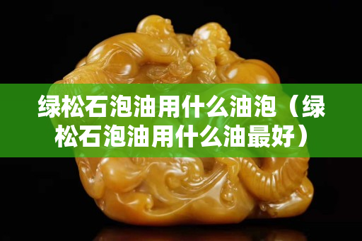 綠松石泡油用什么油泡（綠松石泡油用什么油最好）