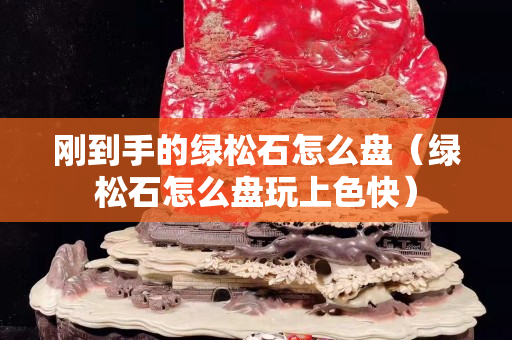 剛到手的綠松石怎么盤（綠松石怎么盤玩上色快）