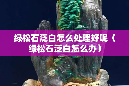 綠松石泛白怎么處理好呢（綠松石泛白怎么辦）