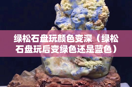綠松石盤玩顏色變深（綠松石盤玩后變綠色還是藍色）
