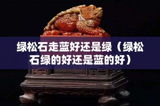 綠松石走藍好還是綠（綠松石綠的好還是藍的好）