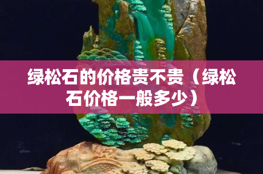 綠松石的價格貴不貴（綠松石價格一般多少）