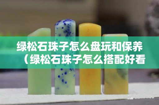 綠松石珠子怎么盤玩和保養(yǎng)（綠松石珠子怎么搭配好看）