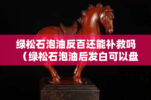 綠松石泡油反百還能補救嗎（綠松石泡油后發(fā)白可以盤掉嗎）