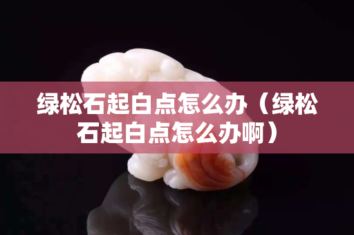 綠松石起白點怎么辦（綠松石起白點怎么辦啊）