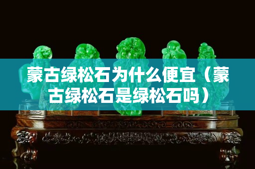 蒙古綠松石為什么便宜（蒙古綠松石是綠松石嗎）