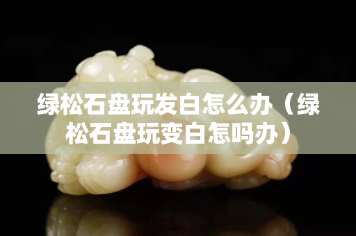 綠松石盤玩發白怎么辦（綠松石盤玩變白怎嗎辦）