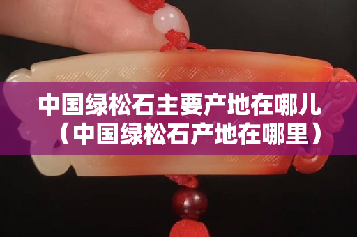 中國綠松石主要產地在哪兒（中國綠松石產地在哪里）