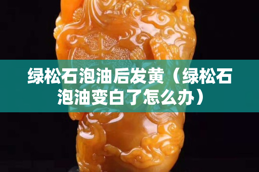 綠松石泡油后發(fā)黃（綠松石泡油變白了怎么辦）