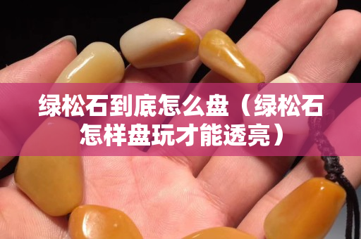 綠松石到底怎么盤（綠松石怎樣盤玩才能透亮）