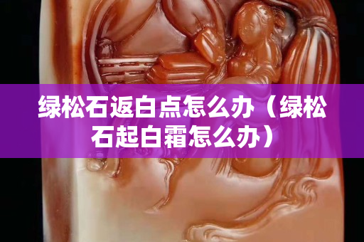 綠松石返白點怎么辦（綠松石起白霜怎么辦）