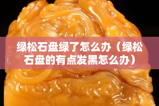 綠松石盤綠了怎么辦（綠松石盤的有點發黑怎么辦）