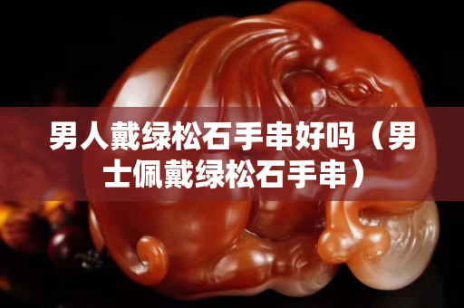 男人戴綠松石手串好嗎（男士佩戴綠松石手串）