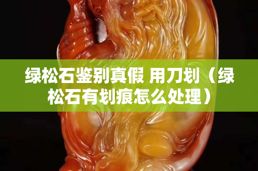 綠松石鑒別真假 用刀劃（綠松石有劃痕怎么處理）