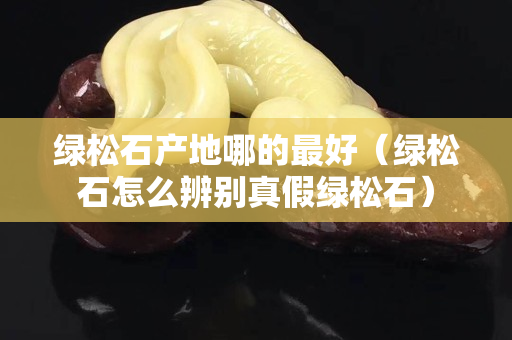 綠松石產地哪的最好（綠松石怎么辨別真假綠松石）