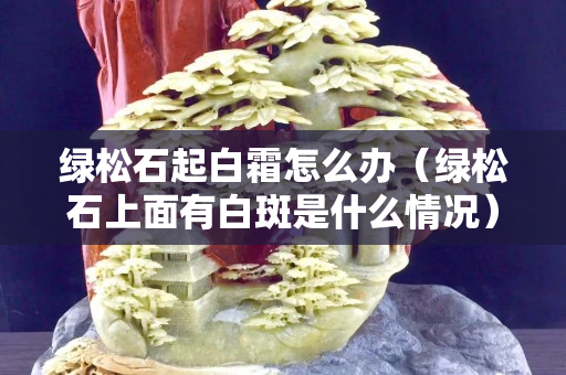 綠松石起白霜怎么辦（綠松石上面有白斑是什么情況）