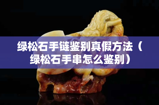 綠松石手鏈鑒別真假方法（綠松石手串怎么鑒別）
