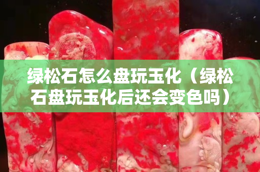 綠松石怎么盤玩玉化（綠松石盤玩玉化后還會變色嗎）