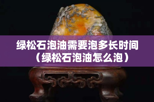 綠松石泡油需要泡多長時間（綠松石泡油怎么泡）