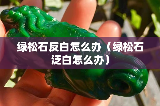綠松石反白怎么辦（綠松石泛白怎么辦）