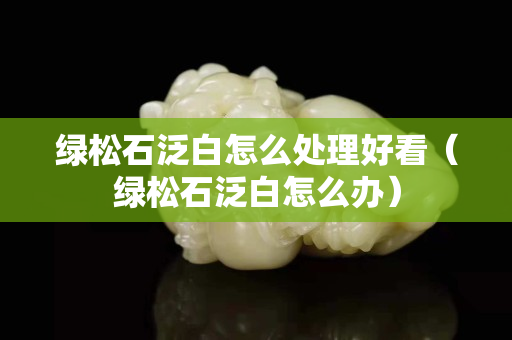 綠松石泛白怎么處理好看（綠松石泛白怎么辦）