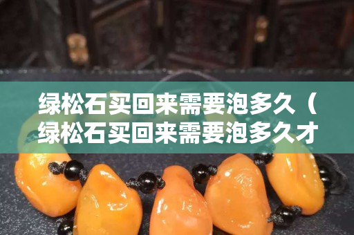 綠松石買回來需要泡多久（綠松石買回來需要泡多久才能戴）