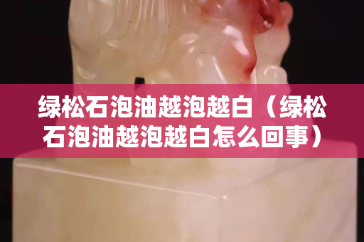 綠松石泡油越泡越白（綠松石泡油越泡越白怎么回事）