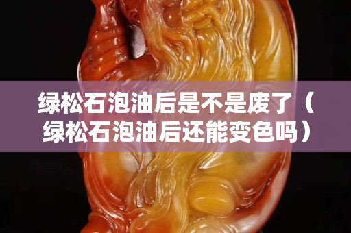 綠松石泡油后是不是廢了（綠松石泡油后還能變色嗎）